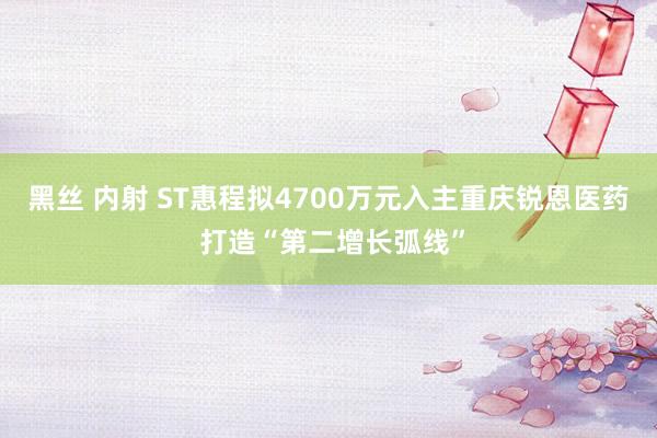 黑丝 内射 ST惠程拟4700万元入主重庆锐恩医药 打造“第二增长弧线”