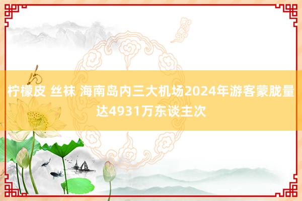 柠檬皮 丝袜 海南岛内三大机场2024年游客蒙胧量达4931万东谈主次