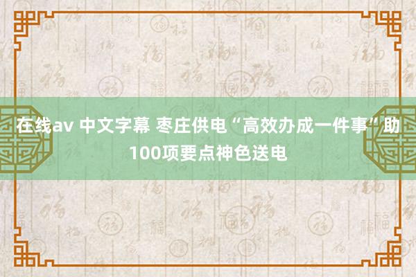 在线av 中文字幕 枣庄供电“高效办成一件事”助100项要点神色送电