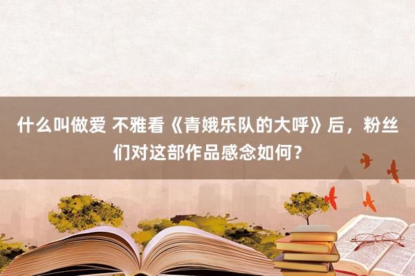 什么叫做爱 不雅看《青娥乐队的大呼》后，粉丝们对这部作品感念如何？