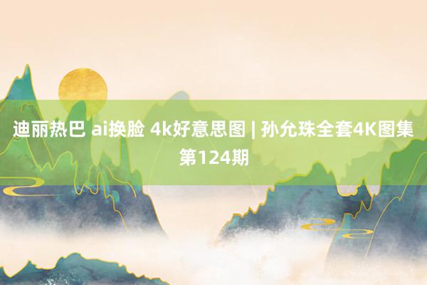 迪丽热巴 ai换脸 4k好意思图 | 孙允珠全套4K图集第124期