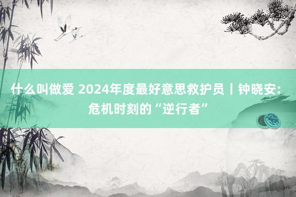 什么叫做爱 2024年度最好意思救护员丨钟晓安: 危机时刻的“逆行者”