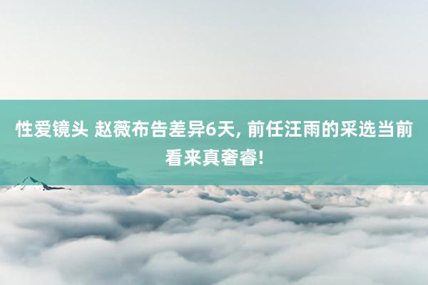 性爱镜头 赵薇布告差异6天， 前任汪雨的采选当前看来真奢睿!