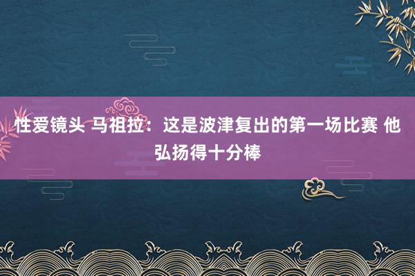 性爱镜头 马祖拉：这是波津复出的第一场比赛 他弘扬得十分棒