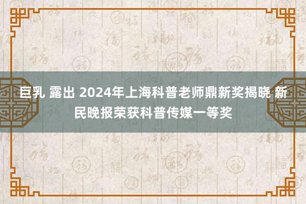 巨乳 露出 2024年上海科普老师鼎新奖揭晓 新民晚报荣获科普传媒一等奖