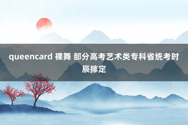 queencard 裸舞 部分高考艺术类专科省统考时辰排定