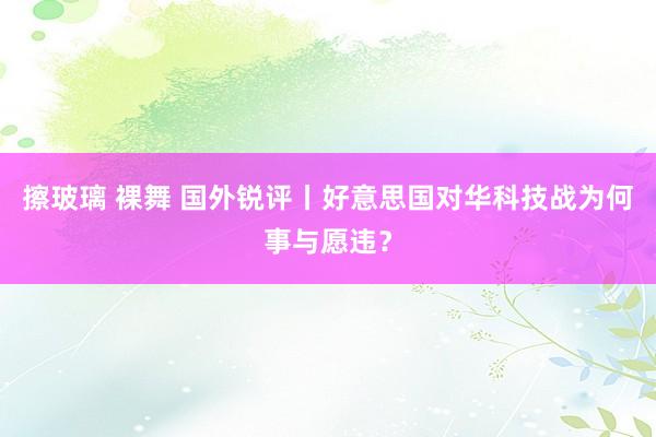 擦玻璃 裸舞 国外锐评丨好意思国对华科技战为何事与愿违？