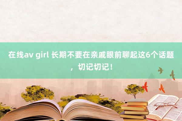 在线av girl 长期不要在亲戚眼前聊起这6个话题，切记切记！