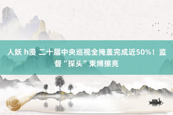 人妖 h漫 二十届中央巡视全掩盖完成近50%！监督“探头”束缚擦亮