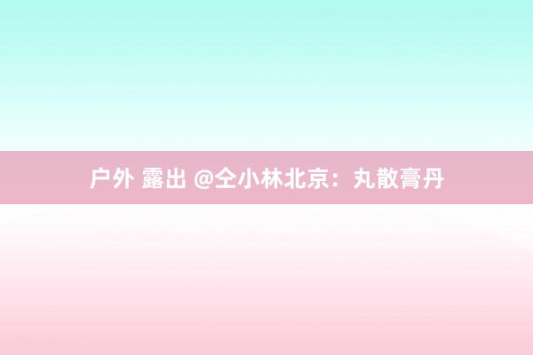 户外 露出 @仝小林北京：丸散膏丹