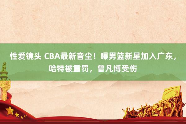 性爱镜头 CBA最新音尘！曝男篮新星加入广东，哈特被重罚，曾凡博受伤