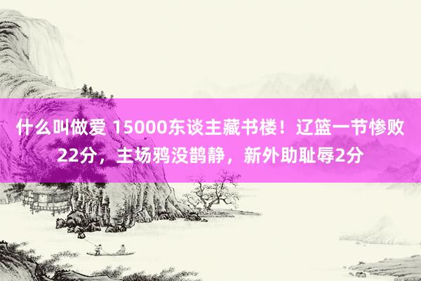 什么叫做爱 15000东谈主藏书楼！辽篮一节惨败22分，主场鸦没鹊静，新外助耻辱2分