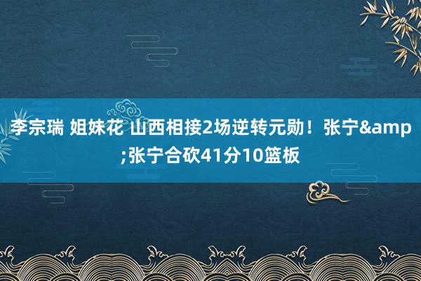 李宗瑞 姐妹花 山西相接2场逆转元勋！张宁&张宁合砍41分10篮板