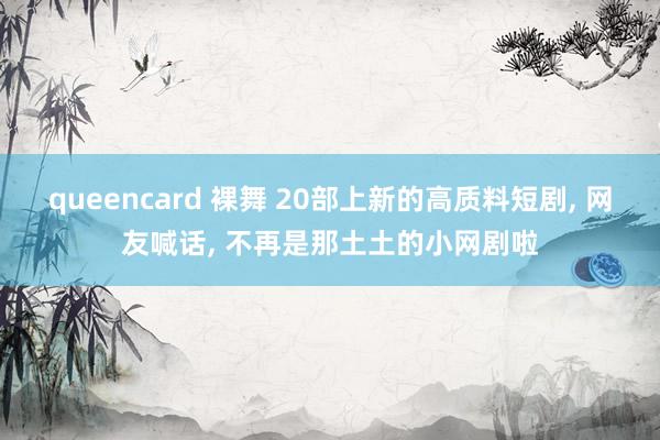 queencard 裸舞 20部上新的高质料短剧， 网友喊话， 不再是那土土的小网剧啦