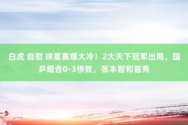 白虎 自慰 球星赛爆大冷！2大天下冠军出局，国乒组合0-3惨败，张本智和首秀