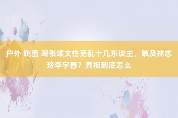 户外 跳蛋 曝张颂文性芜乱十几东谈主，触及林志玲李宇春？真相到底怎么