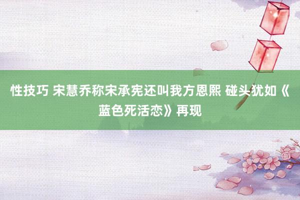 性技巧 宋慧乔称宋承宪还叫我方恩熙 碰头犹如《蓝色死活恋》再现