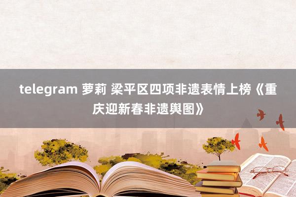 telegram 萝莉 梁平区四项非遗表情上榜《重庆迎新春非遗舆图》