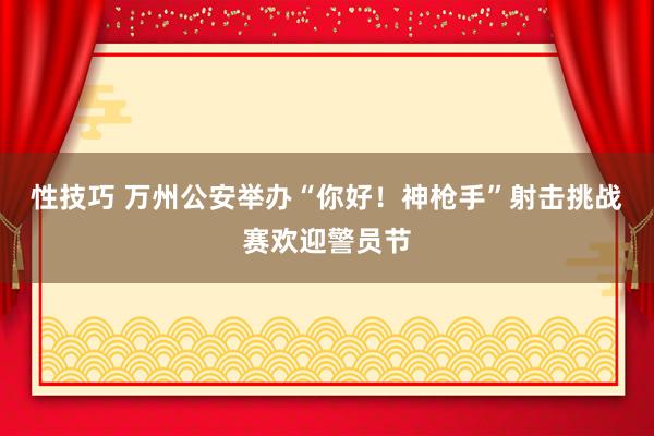 性技巧 万州公安举办“你好！神枪手”射击挑战赛欢迎警员节