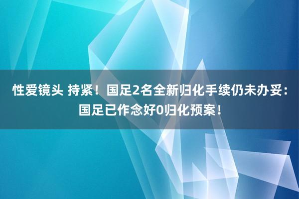 性爱镜头 持紧！国足2名全新归化手续仍未办妥：国足已作念好0归化预案！