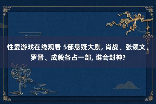 性爱游戏在线观看 5部悬疑大剧， 肖战、张颂文、罗晋、成毅各占一部， 谁会封神?