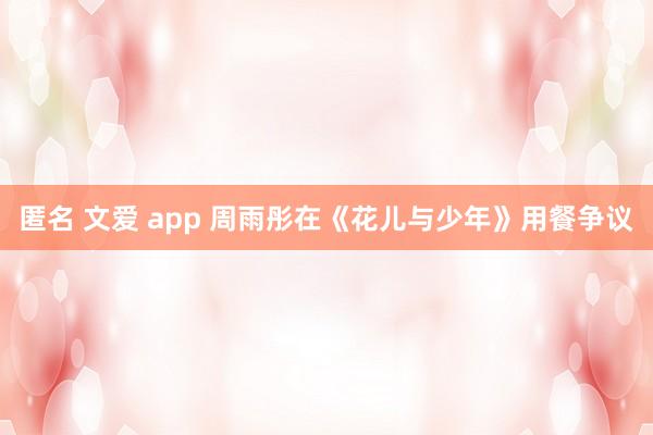 匿名 文爱 app 周雨彤在《花儿与少年》用餐争议