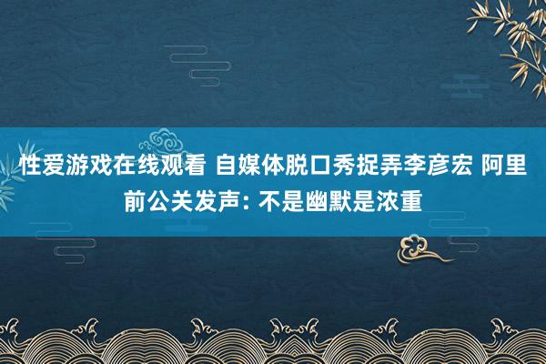 性爱游戏在线观看 自媒体脱口秀捉弄李彦宏 阿里前公关发声: 不是幽默是浓重