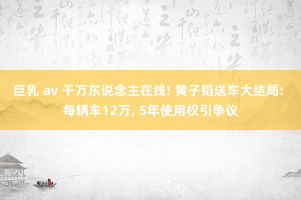 巨乳 av 干万东说念主在线! 黄子韬送车大结局: 每辆车12万， 5年使用权引争议