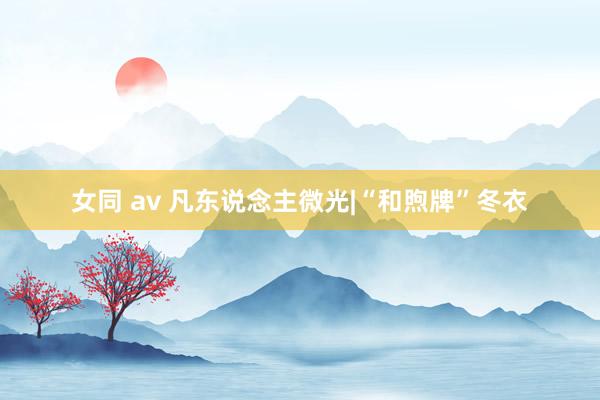 女同 av 凡东说念主微光|“和煦牌”冬衣