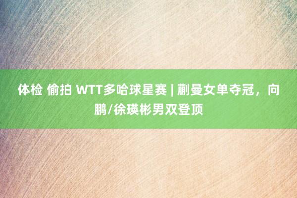 体检 偷拍 WTT多哈球星赛 | 蒯曼女单夺冠，向鹏/徐瑛彬男双登顶