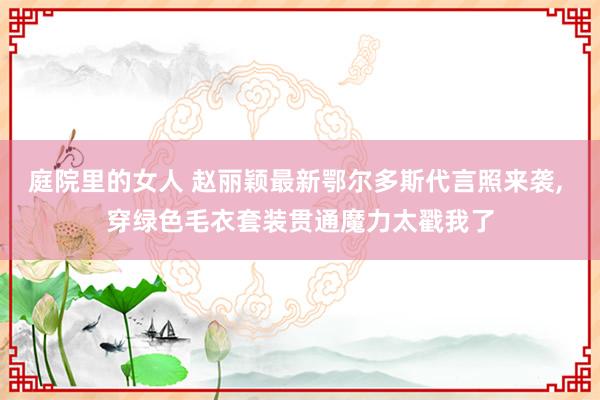 庭院里的女人 赵丽颖最新鄂尔多斯代言照来袭， 穿绿色毛衣套装贯通魔力太戳我了