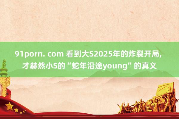 91porn. com 看到大S2025年的炸裂开局， 才赫然小S的“蛇年沿途young”的真义