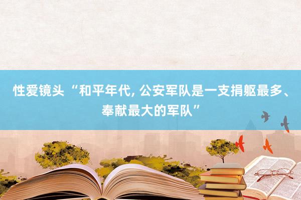 性爱镜头 “和平年代， 公安军队是一支捐躯最多、奉献最大的军队”