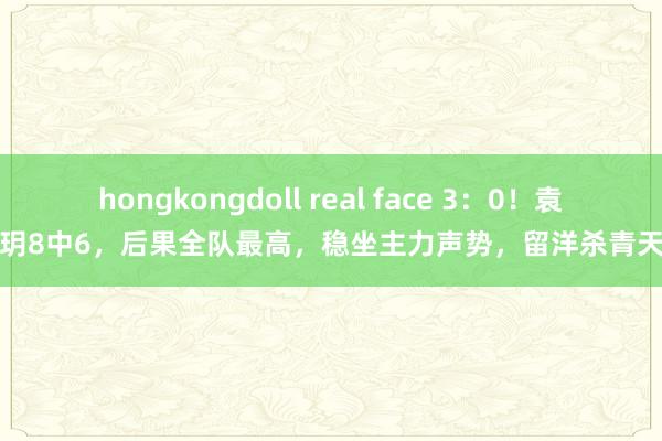 hongkongdoll real face 3：0！袁心玥8中6，后果全队最高，稳坐主力声势，留洋杀青天禀