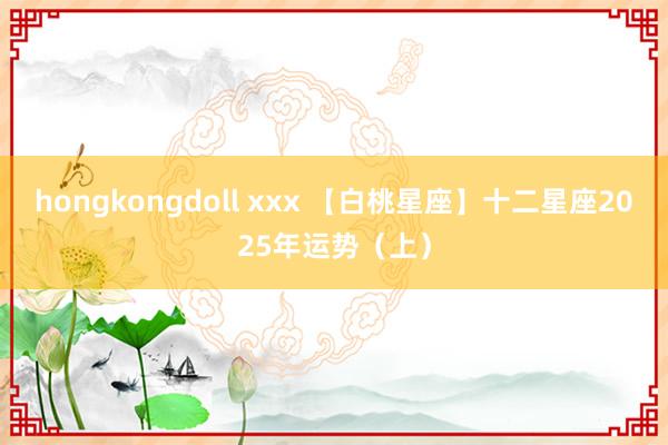 hongkongdoll xxx 【白桃星座】十二星座2025年运势（上）