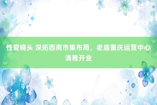 性爱镜头 深拓西南市集布局，老庙重庆运营中心清雅开业