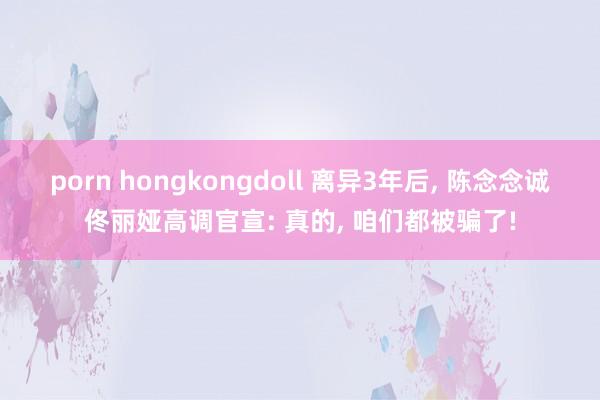 porn hongkongdoll 离异3年后， 陈念念诚佟丽娅高调官宣: 真的， 咱们都被骗了!