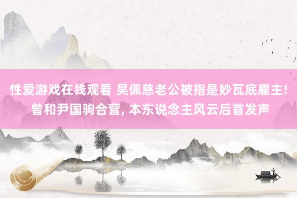 性爱游戏在线观看 吴佩慈老公被指是妙瓦底雇主! 曾和尹国驹合营， 本东说念主风云后首发声