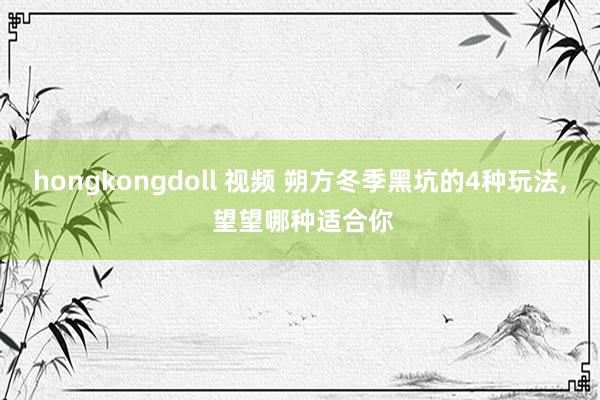 hongkongdoll 视频 朔方冬季黑坑的4种玩法， 望望哪种适合你