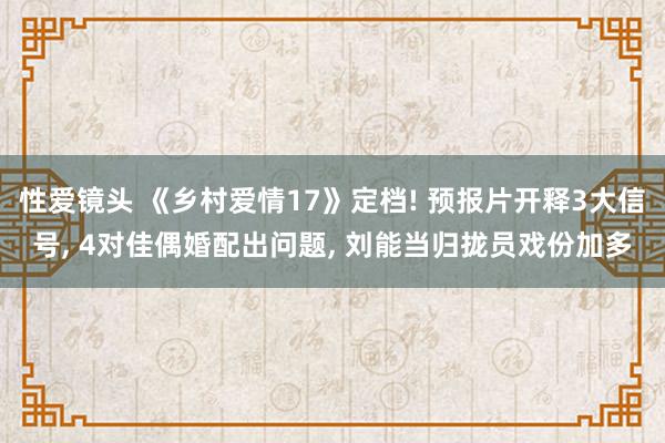 性爱镜头 《乡村爱情17》定档! 预报片开释3大信号， 4对佳偶婚配出问题， 刘能当归拢员戏份加多