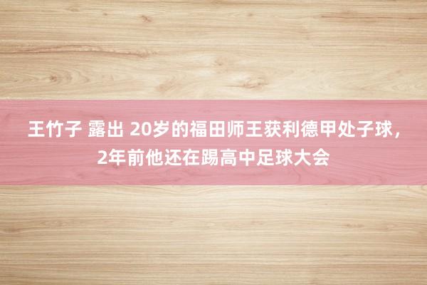 王竹子 露出 20岁的福田师王获利德甲处子球，2年前他还在踢高中足球大会