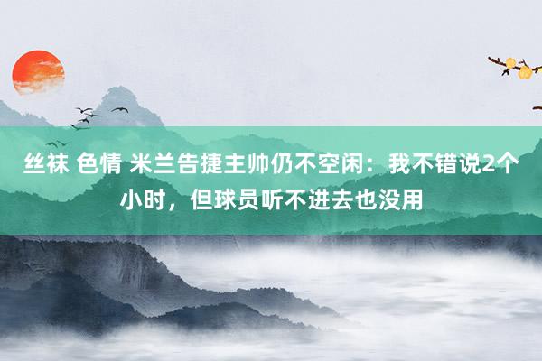 丝袜 色情 米兰告捷主帅仍不空闲：我不错说2个小时，但球员听不进去也没用