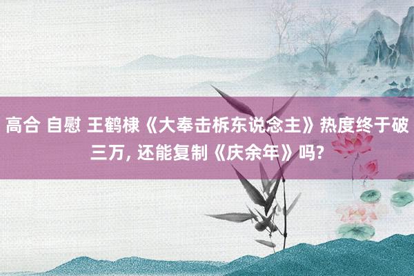 高合 自慰 王鹤棣《大奉击柝东说念主》热度终于破三万， 还能复制《庆余年》吗?