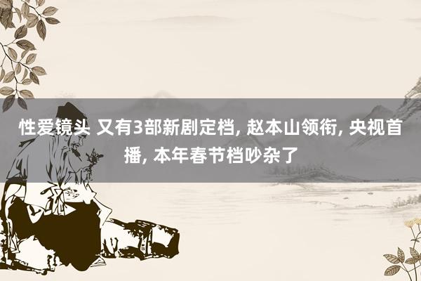 性爱镜头 又有3部新剧定档， 赵本山领衔， 央视首播， 本年春节档吵杂了