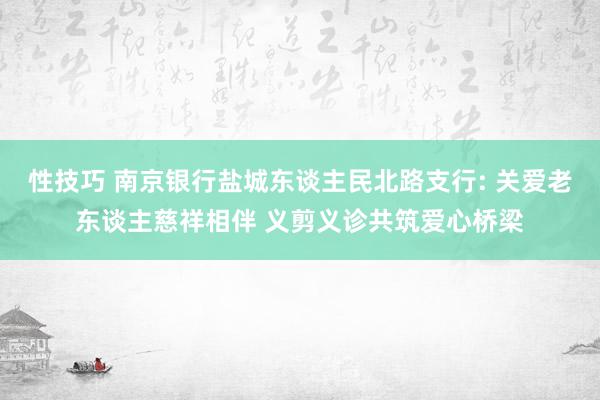 性技巧 南京银行盐城东谈主民北路支行: 关爱老东谈主慈祥相伴 义剪义诊共筑爱心桥梁